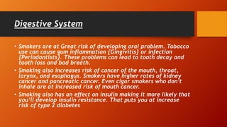 Digestive System
• Smokers are at Great risk of developing oral problem. Tobacco
use can cause gum inflammation {Gingivitis} or infection
{Periodontists}. These problems can lead to tooth decay and
tooth loss and bad breath.
• Smoking also increases risk of cancer of the mouth, throat,
larynx, and esophagus. Smokers have higher rates of kidney
cancer and pancreatic cancer. Even cigar smokers who don’t
inhale are at increased risk of mouth cancer.
• Smoking also has an effect on insulin making it more likely that
you’ll develop insulin resistance. That puts you at increase
risk of type 2 diabetes
 