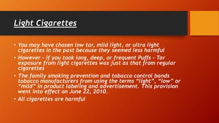 Light Cigarettes
• You may have chosen low tar, mild light, or ultra light
cigarettes in the past because they seemed less harmful
• However – if you took long, deep, or frequent Puffs – Tar
exposure from light cigarettes was just as that from regular
cigarettes
• The family smoking prevention and tobacco control bands
tobacco manufacturers from using the terms “light”, “low” or
“mild” in product labeling and advertisement. This provision
went into effect on June 22, 2010.
• All cigarettes are harmful
 