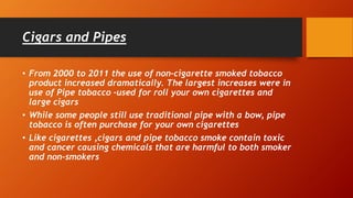 Cigars and Pipes
• From 2000 to 2011 the use of non-cigarette smoked tobacco
product increased dramatically. The largest increases were in
use of Pipe tobacco –used for roll your own cigarettes and
large cigars
• While some people still use traditional pipe with a bow, pipe
tobacco is often purchase for your own cigarettes
• Like cigarettes ,cigars and pipe tobacco smoke contain toxic
and cancer causing chemicals that are harmful to both smoker
and non-smokers
 