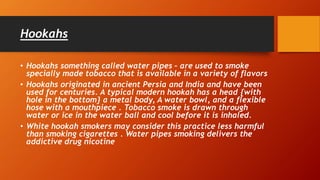 Hookahs
• Hookahs something called water pipes – are used to smoke
specially made tobacco that is available in a variety of flavors
• Hookahs originated in ancient Persia and India and have been
used for centuries. A typical modern hookah has a head {with
hole in the bottom} a metal body, A water bowl, and a flexible
hose with a mouthpiece . Tobacco smoke is drawn through
water or ice in the water ball and cool before it is inhaled.
• White hookah smokers may consider this practice less harmful
than smoking cigarettes . Water pipes smoking delivers the
addictive drug nicotine
 