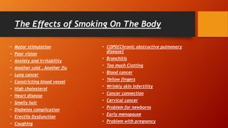 The Effects of Smoking On The Body
• Motor stimulation
• Poor vision
• Anxiety and Irritability
• Another cold , Another flu
• Lung cancer
• Constricting blood vessel
• High cholesterol
• Heart disease
• Smelly hair
• Diabetes complication
• Erectile Dysfunction
• Coughing
• COPD{Chronic obstructive pulmonary
disease}
• Bronchitis
• Too much Clotting
• Blood cancer
• Yellow fingers
• Wrinkly skin infertility
• Cancer connection
• Cervical cancer
• Problem for newborns
• Early menopause
• Problem with pregnancy
 