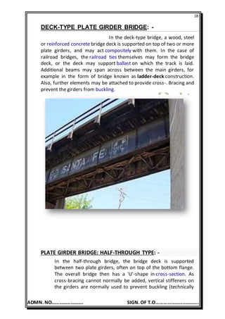 18
ADMN. NO……………………. SIGN. OF T.O…………………………….
DECK-TYPE PLATE GIRDER BRIDGE: -
In the deck-type bridge, a wood, steel
or reinforced concrete bridge deck is supported on top of two or more
plate girders, and may act compositely with them. In the case of
railroad bridges, the railroad ties themselves may form the bridge
deck, or the deck may support ballast on which the track is laid.
Additional beams may span across between the main girders, for
example in the form of bridge known as ladder-deck construction.
Also, further elements may be attached to provide cross-. Bracing and
prevent the girders from buckling.
PLATE GIRDER BRIDGE: HALF-THROUGH TYPE: -
In the half-through bridge, the bridge deck is supported
between two plate girders, often on top of the bottom flange.
The overall bridge then has a 'U'-shape in cross-section. As
cross-bracing cannot normally be added, vertical stiffeners on
the girders are normally used to prevent buckling (technically
 