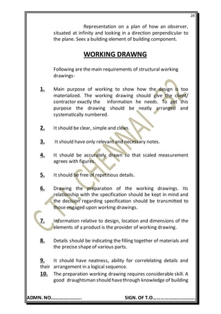 24
ADMN. NO……………………. SIGN. OF T.O…………………………….
Representation on a plan of how an observer,
situated at infinity and looking in a direction perpendicular to
the plane. Sees a building element of building component.
WORKING DRAWNG
Following are the main requirements of structural working
drawings-
1. Main purpose of working to show how the design is too
materialized. The working drawing should give the client/
contractor exactly the information he needs. To get this
purpose the drawing should be neatly arranged and
systematically numbered.
2. It should be clear, simple and clean.
3. It should have only relevant and necessary notes.
4. It should be accurately drawn so that scaled measurement
agrees with figures.
5. It should be free of repetitious details.
6. Drawing the preparation of the working drawings. Its
relationship with the specification should be kept in mind and
the decision regarding specification should be transmitted to
those engaged upon working drawings.
7. Information relative to design, location and dimensions of the
elements of a product is the provider of working drawing.
8. Details should be indicating the filling together of materials and
the precise shape of various parts.
9. It should have neatness, ability for correlelating details and
their arrangement in a logical sequence.
10. The preparation working drawing requires considerable skill. A
good draughtsman should havethrough knowledge of building
 
