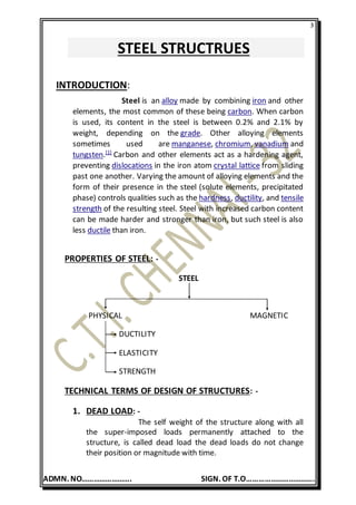 3
ADMN. NO……………………. SIGN. OF T.O…………………………….
STEEL STRUCTRUES
INTRODUCTION:
Steel is an alloy made by combining iron and other
elements, the most common of these being carbon. When carbon
is used, its content in the steel is between 0.2% and 2.1% by
weight, depending on the grade. Other alloying elements
sometimes used are manganese, chromium, vanadium and
tungsten.[1]
Carbon and other elements act as a hardening agent,
preventing dislocations in the iron atom crystal lattice from sliding
past one another. Varying the amount of alloying elements and the
form of their presence in the steel (solute elements, precipitated
phase) controls qualities such as the hardness, ductility, and tensile
strength of the resulting steel. Steel with increased carbon content
can be made harder and stronger than iron, but such steel is also
less ductile than iron.
PROPERTIES OF STEEL: -
STEEL
PHYSICAL MAGNETIC
DUCTILITY
ELASTICITY
STRENGTH
TECHNICAL TERMS OF DESIGN OF STRUCTURES: -
1. DEAD LOAD: -
The self weight of the structure along with all
the super-imposed loads permanently attached to the
structure, is called dead load the dead loads do not change
their position or magnitude with time.
 