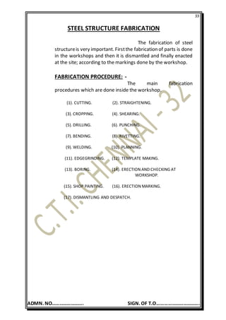 33
ADMN. NO……………………. SIGN. OF T.O…………………………….
STEEL STRUCTURE FABRICATION
The fabrication of steel
structureis very important. Firstthe fabrication of parts is done
in the workshops and then it is dismantled and finally enacted
at the site; according to the markings done by the workshop.
FABRICATION PROCEDURE: -
The main fabrication
procedures which are done inside the workshop.
(1). CUTTING. (2). STRAIGHTENING.
(3). CROPPING. (4). SHEARING.
(5). DRILLING. (6). PUNCHING.
(7). BENDING. (8). RIVETTING.
(9). WELDING. (10). PLANNING.
(11). EDGEGRINDING. (12). TEMPLATE MAKING.
(13). BORING. (14). ERECTION AND CHECKING AT
WORKSHOP.
(15). SHOP PAINTING. (16). ERECTION MARKING.
(17). DISMANTLING AND DESPATCH.
 