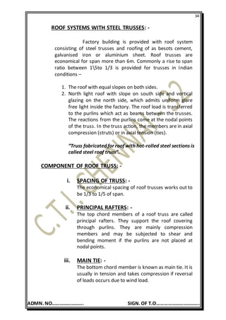 34
ADMN. NO……………………. SIGN. OF T.O…………………………….
ROOF SYSTEMS WITH STEEL TRUSSES: -
Factory building is provided with roof system
consisting of steel trusses and roofing of as besots cement,
galvanised iron or aluminium sheet. Roof trusses are
economical for span more than 6m. Commonly a rise to span
ratio between 15to 1/3 is provided for trusses in Indian
conditions –
1. The roof with equal slopes on both sides.
2. North light roof with slope on south side and vertical
glazing on the north side, which admits uniform glare
free light inside the factory. The roof load is transferred
to the purlins which act as beams between the trusses.
The reactions from the purlins come at the nodal points
of the truss. In the truss action, the members are in axial
compression (struts) or in axial tension (ties).
“Truss fabricated for roof with hot-rolled steel sections is
called steel roof truss”.
COMPONENT OF ROOF TRUSS: -
i. SPACING OF TRUSS: -
The economical spacing of roof trusses works out to
be 1/3 to 1/5 of span.
ii. PRINCIPAL RAFTERS: -
The top chord members of a roof truss are called
principal rafters. They support the roof covering
through purlins. They are mainly compression
members and may be subjected to shear and
bending moment if the purlins are not placed at
nodal points.
iii. MAIN TIE: -
The bottom chord member is known as main tie. It is
usually in tension and takes compression if reversal
of loads occurs due to wind load.
 