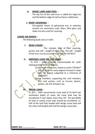 35
ADMN. NO……………………. SIGN. OF T.O…………………………….
iv. RIDGE LINES AND EVES: -
The top line of the roof truss is called the ridge line
and the bottom edge of roof surface is called eves.
v. ROOF COVERING: -
Corrugated sheets of galvanised iron or asbestos
cement are commonly used. Glass, fibre glass and
slates are also used for covering.
LOADS ON ROOFS: -
The following loads acts on roofs:
I. DEAD LOADS: -
This includes load of roof covering,
purlins and self – weight of roof truss. The self – weight
of the truss can be assumed to be 100 to 150 N/m².
II. IMPOSED LOAD OR LIVE LOAD: -
IS: 875 – 1964 (revised) recommended for roofs
sloping greater than 10 degrees.
(a) For roof membrane, sheets or purlin 750 N/m²
less 20 N/m² for every degree increase in slope
over 10 degree subjected to a minimum of
400kN/m².
(b)For members supporting the roof members
and roof purlins, such as trusses, beams,
girders, etc.2/3 of load in (a).
III. SNOW LOAD: -
IS: 875 – 1964 recommends snow load of 25 N/m² per
centimetre depth of snow. No snow load may be
considered if roof slopes more than 50°. The possibility
of total or partial snow load should be considered, i.e.
half of the roof fully loaded with design snow load and
the other half loaded with half the design snow load.
 