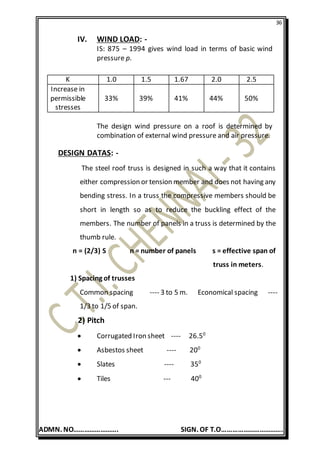 36
ADMN. NO……………………. SIGN. OF T.O…………………………….
IV. WIND LOAD: -
IS: 875 – 1994 gives wind load in terms of basic wind
pressure p.
The design wind pressure on a roof is determined by
combination of external wind pressure and air pressure.
DESIGN DATAS: -
The steel roof truss is designed in such a way that it contains
either compression or tension member and does not having any
bending stress. In a truss the compressive members should be
short in length so as to reduce the buckling effect of the
members. The number of panels in a truss is determined by the
thumb rule.
n = (2/3) S n = number of panels s = effective span of
truss in meters.
1) Spacing of trusses
Common spacing ---- 3 to 5 m. Economical spacing ----
1/3 to 1/5 of span.
2) Pitch
 Corrugated Iron sheet ---- 26.50
 Asbestos sheet ---- 200
 Slates ---- 350
 Tiles --- 400
K 1.0 1.5 1.67 2.0 2.5
Increase in
permissible
stresses
33% 39% 41% 44% 50%
 