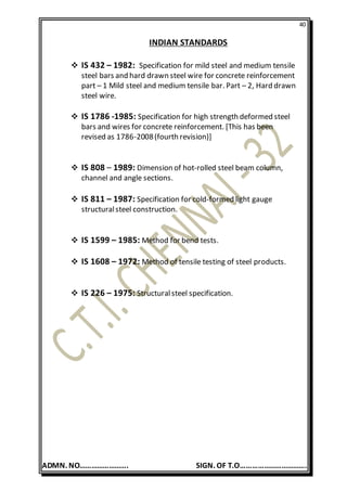 40
ADMN. NO……………………. SIGN. OF T.O…………………………….
INDIAN STANDARDS
 IS 432 – 1982: Specification for mild steel and medium tensile
steel bars and hard drawn steel wire for concrete reinforcement
part – 1 Mild steel and medium tensile bar. Part – 2, Hard drawn
steel wire.
 IS 1786 -1985: Specification for high strength deformed steel
bars and wires for concrete reinforcement. [This has been
revised as 1786-2008(fourth revision)]
 IS 808 – 1989: Dimension of hot-rolled steel beam column,
channel and angle sections.
 IS 811 – 1987: Specification for cold-formed light gauge
structuralsteel construction.
 IS 1599 – 1985: Method for bend tests.
 IS 1608 – 1972: Method of tensile testing of steel products.
 IS 226 – 1975: Structuralsteel specification.
 