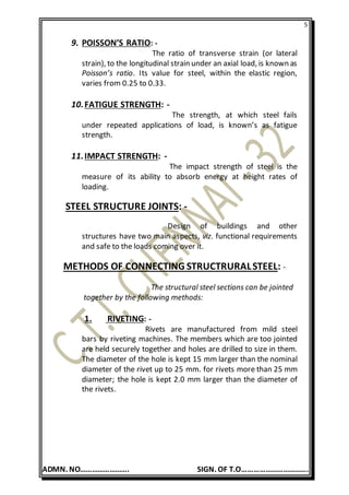 5
ADMN. NO……………………. SIGN. OF T.O…………………………….
9. POISSON’S RATIO: -
The ratio of transverse strain (or lateral
strain), to the longitudinal strain under an axial load, is known as
Poisson’s ratio. Its value for steel, within the elastic region,
varies from 0.25 to 0.33.
10.FATIGUE STRENGTH: -
The strength, at which steel fails
under repeated applications of load, is known’s as fatigue
strength.
11.IMPACT STRENGTH: -
The impact strength of steel is the
measure of its ability to absorb energy at height rates of
loading.
STEEL STRUCTURE JOINTS: -
Design of buildings and other
structures have two main aspects, viz. functional requirements
and safe to the loads coming over it.
METHODS OF CONNECTING STRUCTRURALSTEEL: -
The structural steel sections can be jointed
together by the following methods:
1. RIVETING: -
Rivets are manufactured from mild steel
bars by riveting machines. The members which are too jointed
are held securely together and holes are drilled to size in them.
The diameter of the hole is kept 15 mm larger than the nominal
diameter of the rivet up to 25 mm. for rivets more than 25 mm
diameter; the hole is kept 2.0 mm larger than the diameter of
the rivets.
 