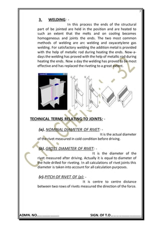 7
ADMN. NO……………………. SIGN. OF T.O…………………………….
3. WELDING: -
In this process the ends of the structural
part of be jointed are held in the position and are heated to
such an extent that the melts and on cooling becomes
homogeneous and joints the ends. The two most common
methods of welding are arc welding and oxyacetylene gas
welding. For satisfactory welding the addition metal is provided
with the help of metallic rod during heating the ends. Now-a-
days the welding has proved with the help of metallic rod during
heating the ends. Now a day the welding has proved to be most
effective and has replaced the riveting to a great extent.
TECHNICAL TERMS RELATING TO JOINTS: -
(a). NOMINAL DIAMETER OF RIVET: -
It is the actual diameter
of the rivet measured in cold condition before driving.
(b). GROSS DIAMETER OF RIVET: -
It is the diameter of the
rivet measured after driving. Actually it is equal to diameter of
the hole drilled for riveting. In all calculations of rivet joints this
diameter is taken into account for all calculation purposes.
(c).PITCH OF RIVET OF (p): -
It is centre to centre distance
between two rows of rivets measured the direction of the force.
 