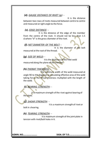8
ADMN. NO……………………. SIGN. OF T.O…………………………….
(d). GAUGE DISTANCE OF RIVET (g): -
It is the distance
between two rows of rivets measured between centre to centre
and measured at right angle to the force.
(e). EDGE DISTANCE: -
It is the distance of the edge of the member
from the centre of the rivet. It should not be less than 1.5
d.where “d” is the gross diameter of the rivet.
(f). NET DIAMETER OF THE BOLT: -
It is the diameter of the bolt
measured at the root of the thread.
(g). SIZE OF WELD: -
Itis the thickness of the fillet weld
measured along the plane of the member.
(h).THORAT THICKNESS: -
The minimum width of the weld measured at
angle 90 to the diagonal as calculating effective area of the weld
taking force, the throat thickness multiplied with the length of
the weld.
(i). BEARING STRENGTH: -
It is maximum strength of the rivet against bearing of
the plate.
(j). SHEAR STRENGTH: -
Itis a maximum strength of rivet or
bolt in shearing.
(k). TEARING STRENGTH: -
Itis maximum strength of the joint plate in
tension with rivet/bolt holes in it.
 