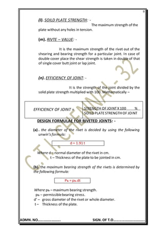 9
ADMN. NO……………………. SIGN. OF T.O…………………………….
(l). SOILD PLATE STRENGTH: -
The maximum strength of the
plate without any holes in tension.
(m). RIVTE – VALUE: -
It is the maximum strength of the rivet out of the
shearing and bearing strength for a particular joint. In case of
double cover place the shear strength is taken in double of that
of single cover butt joint or lap joint.
(n). EFFICIENCY OF JOINT: -
It is the strength of the joint divided by the
solid plate strength multiplied with 100. Mathematically –
DESIGN FORMULAE FOR RIVETED JOINTS: -
(a) . the diameter of the rivet is decided by using the following
unwin’s formula:
d = 1.91 t
Where d – normal diameter of the rivet in cm.
t – Thickness of the plate to be jointed in cm.
(b). the maximum bearing strength of the rivets is determined by
the following formula:
Pь = pь.dt
Where pь – maximum bearing strength.
pь – permissiblebearing stress.
d’ – gross diameter of the rivet or whole diameter.
t – Thickness of the plate.
EFFICIENCY OF JOINT = STRENGTH OF JOINTX 100 %
SOILD PLATESTRENGTH OF JOINT
 