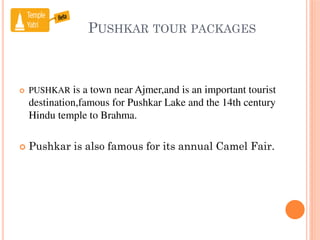 PUSHKAR TOUR PACKAGES
 PUSHKAR is a town near Ajmer,and is an important tourist
destination,famous for Pushkar Lake and the 14th century
Hindu temple to Brahma.
 Pushkar is also famous for its annual Camel Fair.
 