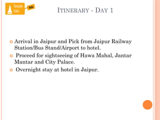 ITINERARY - DAY 1
 Arrival in Jaipur and Pick from Jaipur Railway
Station/Bus Stand/Airport to hotel.
 Proceed for sightseeing of Hawa Mahal, Jantar
Mantar and City Palace.
 Overnight stay at hotel in Jaipur.
 