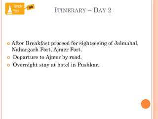 ITINERARY – DAY 2
 After Breakfast proceed for sightseeing of Jalmahal,
Nahargarh Fort, Ajmer Fort.
 Departure to Ajmer by road.
 Overnight stay at hotel in Pushkar.
 