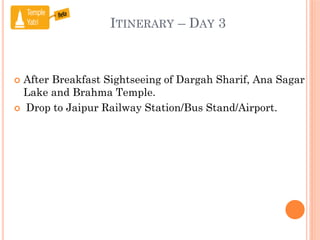 ITINERARY – DAY 3
 After Breakfast Sightseeing of Dargah Sharif, Ana Sagar
Lake and Brahma Temple.
 Drop to Jaipur Railway Station/Bus Stand/Airport.
 