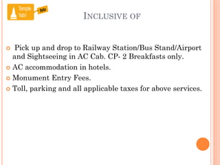 INCLUSIVE OF
 Pick up and drop to Railway Station/Bus Stand/Airport
and Sightseeing in AC Cab. CP- 2 Breakfasts only.
 AC accommodation in hotels.
 Monument Entry Fees.
 Toll, parking and all applicable taxes for above services.
 