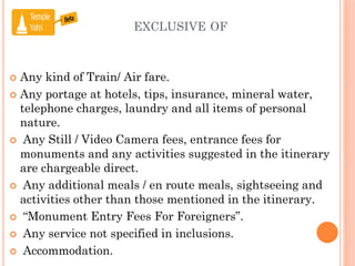 EXCLUSIVE OF
 Any kind of Train/ Air fare.
 Any portage at hotels, tips, insurance, mineral water,
telephone charges, laundry and all items of personal
nature.
 Any Still / Video Camera fees, entrance fees for
monuments and any activities suggested in the itinerary
are chargeable direct.
 Any additional meals / en route meals, sightseeing and
activities other than those mentioned in the itinerary.
 “Monument Entry Fees For Foreigners”.
 Any service not specified in inclusions.
 Accommodation.
 