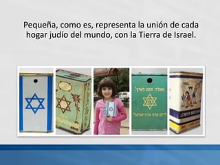 Pequeña, como es, representa la unión de cada
hogar judío del mundo, con la Tierra de Israel.
 