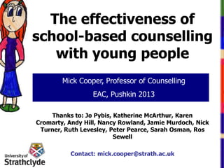 The effectiveness of
school-based counselling
with young people
Mick Cooper, Professor of Counselling
EAC, Pushkin 2013
Thanks to: Jo Pybis, Katherine McArthur, Karen
Cromarty, Andy Hill, Nancy Rowland, Jamie Murdoch, Nick
Turner, Ruth Levesley, Peter Pearce, Sarah Osman, Ros
Sewell
Contact: mick.cooper@strath.ac.uk

 