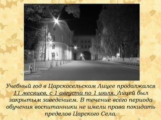 Учебный год в Царскосельском Лицее продолжался
11 месяцев, с 1 августа по 1 июля. Лицей был
закрытым заведением. В течение всего периода
обучения воспитанники не имели права покидать
пределов Царского Села.
 
