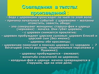 Совпадения в текстах
              произведений :
    - беда с царевнами происходит по чьей-то злой воле;
   - причина печальных событий с царевнами – желание
                    отомстить, зависть, обида;
      - зло совершают женщины: старуха-фея и царица
           (чернавка) - мачеха. Они губят царевен;
               - с царевен снимается проклятие;
- царевен пробуждают царские сыновья: царевич Елисей и
                    царский сын (без имени);
                    - царевны обе красавицы;
- царевичам помогают в поисках царевен 11 чародеек - 7
   богатырей (чисто русские, национальные персонажи у
                           Пушкина);
             - царевны пробуждаются - оживают;
             - женитьба спасителей на царевнах;
      - колдунья-фея и царица- мачеха превращаются в
                   старушек, идя на злое дело;
 