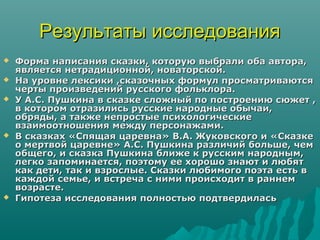 Результаты исследования
   Форма написания сказки, которую выбрали оба автора,
    является нетрадиционной, новаторской.
   На уровне лексики ,сказочных формул просматриваются
    черты произведений русского фольклора.
   У А.С. Пушкина в сказке сложный по построению сюжет ,
    в котором отразились русские народные обычаи,
    обряды, а также непростые психологические
    взаимоотношения между персонажами.
   В сказках «Спящая царевна» В.А. Жуковского и «Сказке
    о мертвой царевне» А.С. Пушкина различий больше, чем
    общего, и сказка Пушкина ближе к русским народным,
    легко запоминается, поэтому ее хорошо знают и любят
    как дети, так и взрослые. Сказки любимого поэта есть в
    каждой семье, и встреча с ними происходит в раннем
    возрасте.
   Гипотеза исследования полностью подтвердилась
 