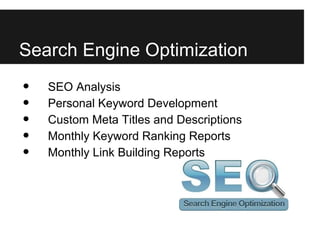 Search Engine Optimization
•   SEO Analysis
•   Personal Keyword Development
•   Custom Meta Titles and Descriptions
•   Monthly Keyword Ranking Reports
•   Monthly Link Building Reports
 