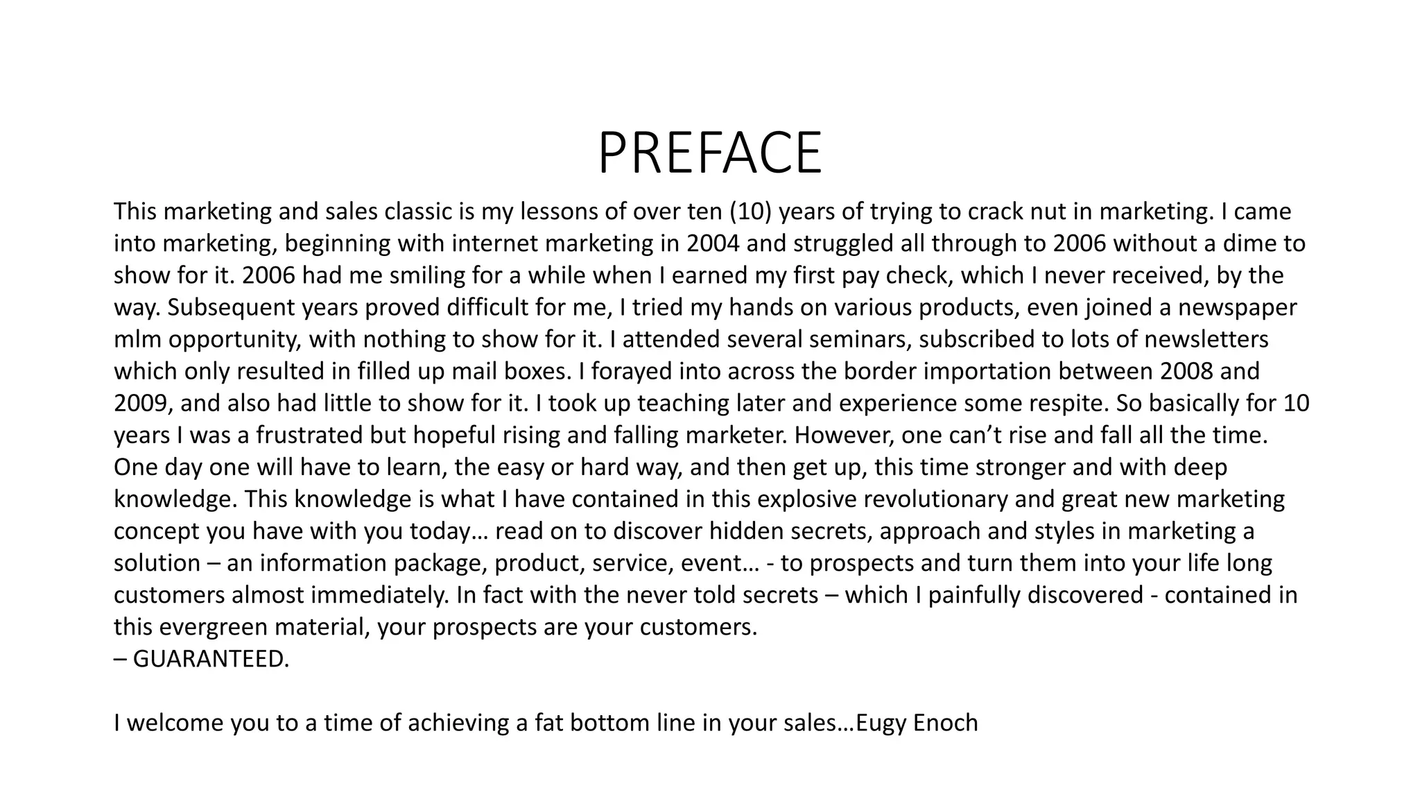 PREFACE
This marketing and sales classic is my lessons of over ten (10) years of trying to crack nut in marketing. I came
into marketing, beginning with internet marketing in 2004 and struggled all through to 2006 without a dime to
show for it. 2006 had me smiling for a while when I earned my first pay check, which I never received, by the
way. Subsequent years proved difficult for me, I tried my hands on various products, even joined a newspaper
mlm opportunity, with nothing to show for it. I attended several seminars, subscribed to lots of newsletters
which only resulted in filled up mail boxes. I forayed into across the border importation between 2008 and
2009, and also had little to show for it. I took up teaching later and experience some respite. So basically for 10
years I was a frustrated but hopeful rising and falling marketer. However, one can’t rise and fall all the time.
One day one will have to learn, the easy or hard way, and then get up, this time stronger and with deep
knowledge. This knowledge is what I have contained in this explosive revolutionary and great new marketing
concept you have with you today… read on to discover hidden secrets, approach and styles in marketing a
solution – an information package, product, service, event… - to prospects and turn them into your life long
customers almost immediately. In fact with the never told secrets – which I painfully discovered - contained in
this evergreen material, your prospects are your customers.
– GUARANTEED.
I welcome you to a time of achieving a fat bottom line in your sales…Eugy Enoch
 