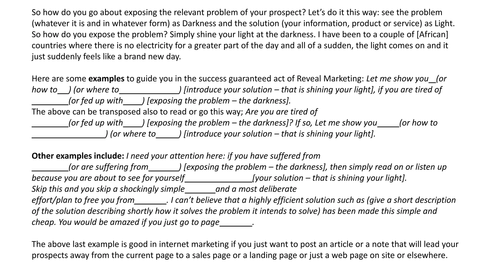 So how do you go about exposing the relevant problem of your prospect? Let’s do it this way: see the problem
(whatever it is and in whatever form) as Darkness and the solution (your information, product or service) as Light.
So how do you expose the problem? Simply shine your light at the darkness. I have been to a couple of [African]
countries where there is no electricity for a greater part of the day and all of a sudden, the light comes on and it
just suddenly feels like a brand new day.
Here are some examples to guide you in the success guaranteed act of Reveal Marketing: Let me show you (or
how to ) (or where to ) [introduce your solution – that is shining your light], if you are tired of
(or fed up with ) [exposing the problem – the darkness].
The above can be transposed also to read or go this way; Are you are tired of
(or fed up with ) [exposing the problem – the darkness]? If so, Let me show you (or how to
) (or where to ) [introduce your solution – that is shining your light].
Other examples include: I need your attention here: if you have suffered from
(or are suffering from ) [exposing the problem – the darkness], then simply read on or listen up
because you are about to see for yourself [your solution – that is shining your light].
Skip this and you skip a shockingly simple and a most deliberate
effort/plan to free you from______ . I can’t believe that a highly efficient solution such as (give a short description
of the solution describing shortly how it solves the problem it intends to solve) has been made this simple and
cheap. You would be amazed if you just go to page .
The above last example is good in internet marketing if you just want to post an article or a note that will lead your
prospects away from the current page to a sales page or a landing page or just a web page on site or elsewhere.
 