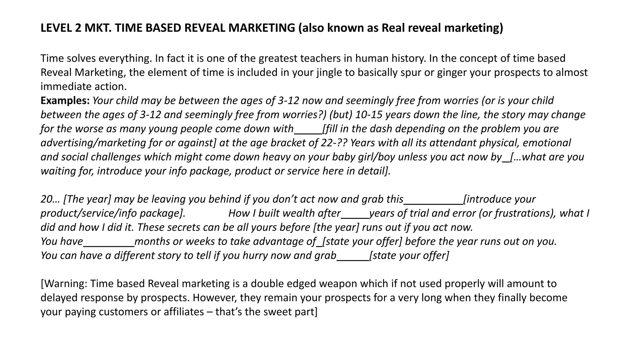 LEVEL 2 MKT. TIME BASED REVEAL MARKETING (also known as Real reveal marketing)
Time solves everything. In fact it is one of the greatest teachers in human history. In the concept of time based
Reveal Marketing, the element of time is included in your jingle to basically spur or ginger your prospects to almost
immediate action.
Examples: Your child may be between the ages of 3-12 now and seemingly free from worries (or is your child
between the ages of 3-12 and seemingly free from worries?) (but) 10-15 years down the line, the story may change
for the worse as many young people come down with [fill in the dash depending on the problem you are
advertising/marketing for or against] at the age bracket of 22-?? Years with all its attendant physical, emotional
and social challenges which might come down heavy on your baby girl/boy unless you act now by […what are you
waiting for, introduce your info package, product or service here in detail].
20… [The year] may be leaving you behind if you don’t act now and grab this [introduce your
product/service/info package]. How I built wealth after years of trial and error (or frustrations), what I
did and how I did it. These secrets can be all yours before [the year] runs out if you act now.
You have ___ months or weeks to take advantage of [state your offer] before the year runs out on you.
You can have a different story to tell if you hurry now and grab [state your offer]
[Warning: Time based Reveal marketing is a double edged weapon which if not used properly will amount to
delayed response by prospects. However, they remain your prospects for a very long when they finally become
your paying customers or affiliates – that’s the sweet part]
 