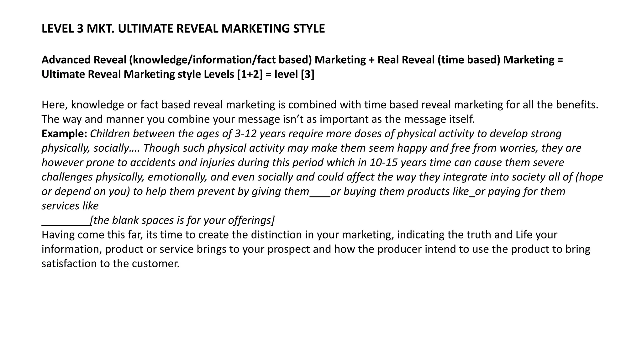 LEVEL 3 MKT. ULTIMATE REVEAL MARKETING STYLE
Advanced Reveal (knowledge/information/fact based) Marketing + Real Reveal (time based) Marketing =
Ultimate Reveal Marketing style Levels [1+2] = level [3]
Here, knowledge or fact based reveal marketing is combined with time based reveal marketing for all the benefits.
The way and manner you combine your message isn’t as important as the message itself.
Example: Children between the ages of 3-12 years require more doses of physical activity to develop strong
physically, socially…. Though such physical activity may make them seem happy and free from worries, they are
however prone to accidents and injuries during this period which in 10-15 years time can cause them severe
challenges physically, emotionally, and even socially and could affect the way they integrate into society all of (hope
or depend on you) to help them prevent by giving them or buying them products like or paying for them
services like
[the blank spaces is for your offerings]
Having come this far, its time to create the distinction in your marketing, indicating the truth and Life your
information, product or service brings to your prospect and how the producer intend to use the product to bring
satisfaction to the customer.
 