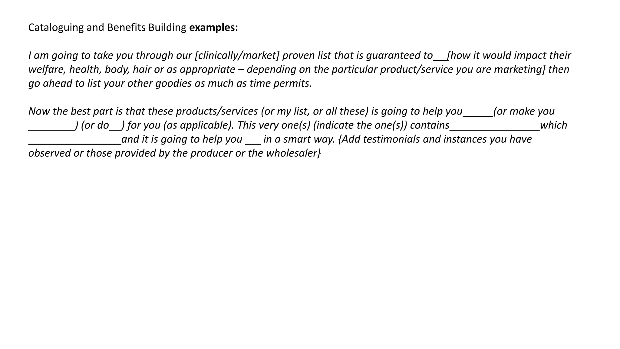 Cataloguing and Benefits Building examples:
I am going to take you through our [clinically/market] proven list that is guaranteed to [how it would impact their
welfare, health, body, hair or as appropriate – depending on the particular product/service you are marketing] then
go ahead to list your other goodies as much as time permits.
Now the best part is that these products/services (or my list, or all these) is going to help you (or make you
) (or do ) for you (as applicable). This very one(s) (indicate the one(s)) contains which
and it is going to help you in a smart way. {Add testimonials and instances you have
observed or those provided by the producer or the wholesaler}
 