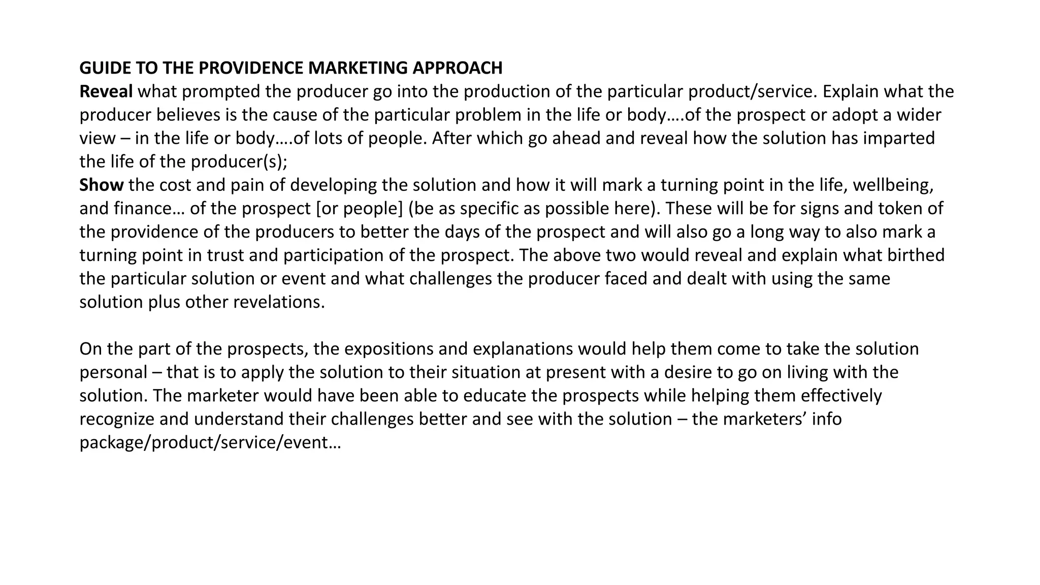 GUIDE TO THE PROVIDENCE MARKETING APPROACH
Reveal what prompted the producer go into the production of the particular product/service. Explain what the
producer believes is the cause of the particular problem in the life or body….of the prospect or adopt a wider
view – in the life or body….of lots of people. After which go ahead and reveal how the solution has imparted
the life of the producer(s);
Show the cost and pain of developing the solution and how it will mark a turning point in the life, wellbeing,
and finance… of the prospect [or people] (be as specific as possible here). These will be for signs and token of
the providence of the producers to better the days of the prospect and will also go a long way to also mark a
turning point in trust and participation of the prospect. The above two would reveal and explain what birthed
the particular solution or event and what challenges the producer faced and dealt with using the same
solution plus other revelations.
On the part of the prospects, the expositions and explanations would help them come to take the solution
personal – that is to apply the solution to their situation at present with a desire to go on living with the
solution. The marketer would have been able to educate the prospects while helping them effectively
recognize and understand their challenges better and see with the solution – the marketers’ info
package/product/service/event…
 