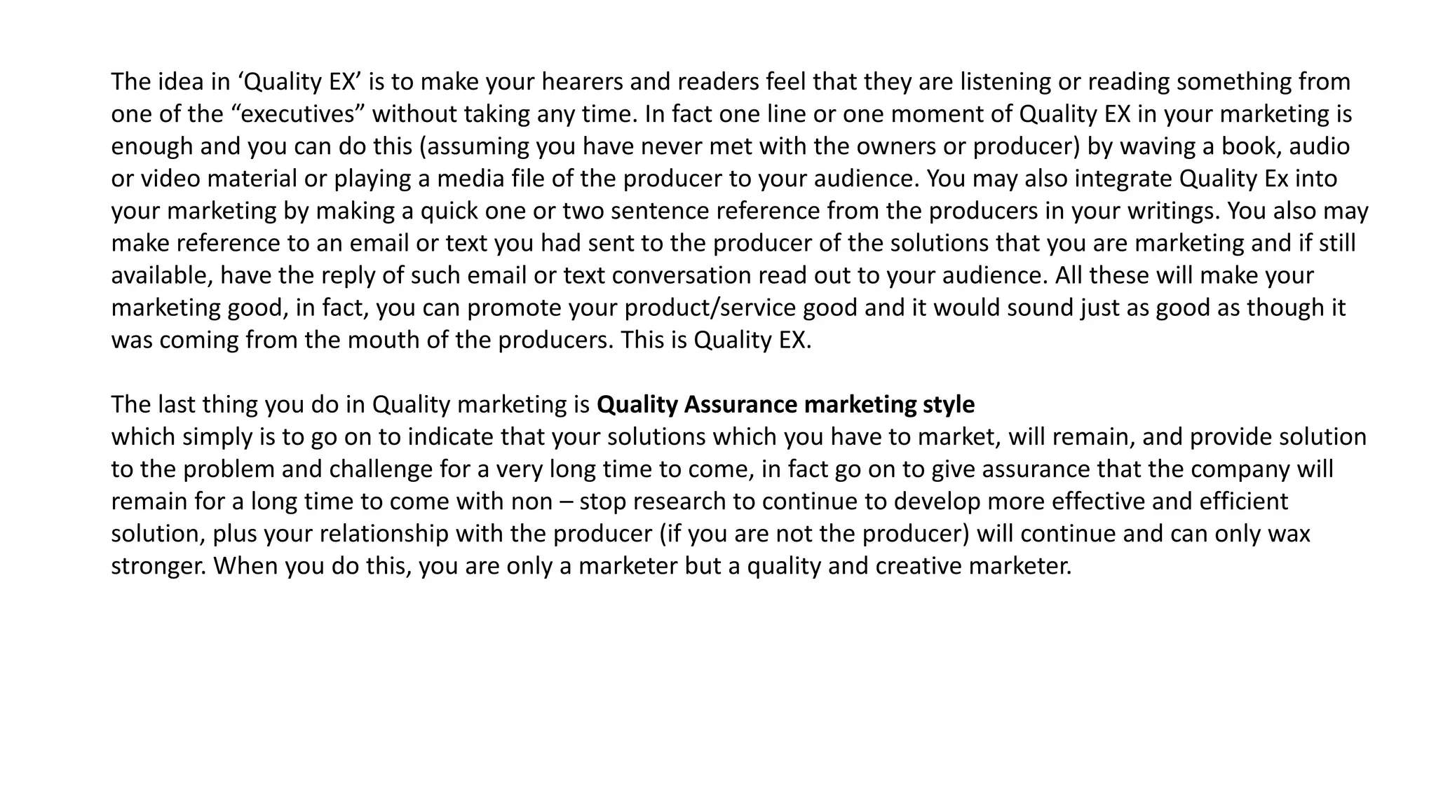 The idea in ‘Quality EX’ is to make your hearers and readers feel that they are listening or reading something from
one of the “executives” without taking any time. In fact one line or one moment of Quality EX in your marketing is
enough and you can do this (assuming you have never met with the owners or producer) by waving a book, audio
or video material or playing a media file of the producer to your audience. You may also integrate Quality Ex into
your marketing by making a quick one or two sentence reference from the producers in your writings. You also may
make reference to an email or text you had sent to the producer of the solutions that you are marketing and if still
available, have the reply of such email or text conversation read out to your audience. All these will make your
marketing good, in fact, you can promote your product/service good and it would sound just as good as though it
was coming from the mouth of the producers. This is Quality EX.
The last thing you do in Quality marketing is Quality Assurance marketing style
which simply is to go on to indicate that your solutions which you have to market, will remain, and provide solution
to the problem and challenge for a very long time to come, in fact go on to give assurance that the company will
remain for a long time to come with non – stop research to continue to develop more effective and efficient
solution, plus your relationship with the producer (if you are not the producer) will continue and can only wax
stronger. When you do this, you are only a marketer but a quality and creative marketer.
 