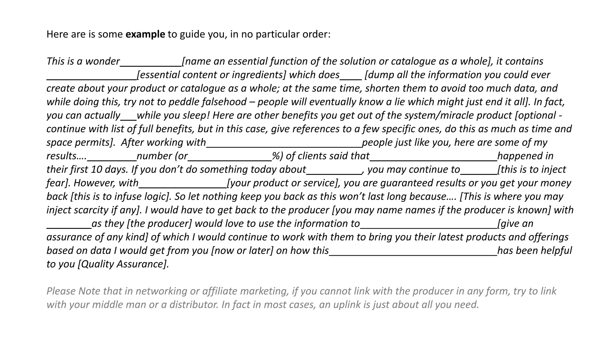 Here are is some example to guide you, in no particular order:
This is a wonder [name an essential function of the solution or catalogue as a whole], it contains
[essential content or ingredients] which does [dump all the information you could ever
create about your product or catalogue as a whole; at the same time, shorten them to avoid too much data, and
while doing this, try not to peddle falsehood – people will eventually know a lie which might just end it all]. In fact,
you can actually while you sleep! Here are other benefits you get out of the system/miracle product [optional -
continue with list of full benefits, but in this case, give references to a few specific ones, do this as much as time and
space permits]. After working with people just like you, here are some of my
results…. number (or %) of clients said that happened in
their first 10 days. If you don’t do something today about , you may continue to [this is to inject
fear]. However, with [your product or service], you are guaranteed results or you get your money
back [this is to infuse logic]. So let nothing keep you back as this won’t last long because…. [This is where you may
inject scarcity if any]. I would have to get back to the producer [you may name names if the producer is known] with
as they [the producer] would love to use the information to [give an
assurance of any kind] of which I would continue to work with them to bring you their latest products and offerings
based on data I would get from you [now or later] on how this has been helpful
to you [Quality Assurance].
Please Note that in networking or affiliate marketing, if you cannot link with the producer in any form, try to link
with your middle man or a distributor. In fact in most cases, an uplink is just about all you need.
 