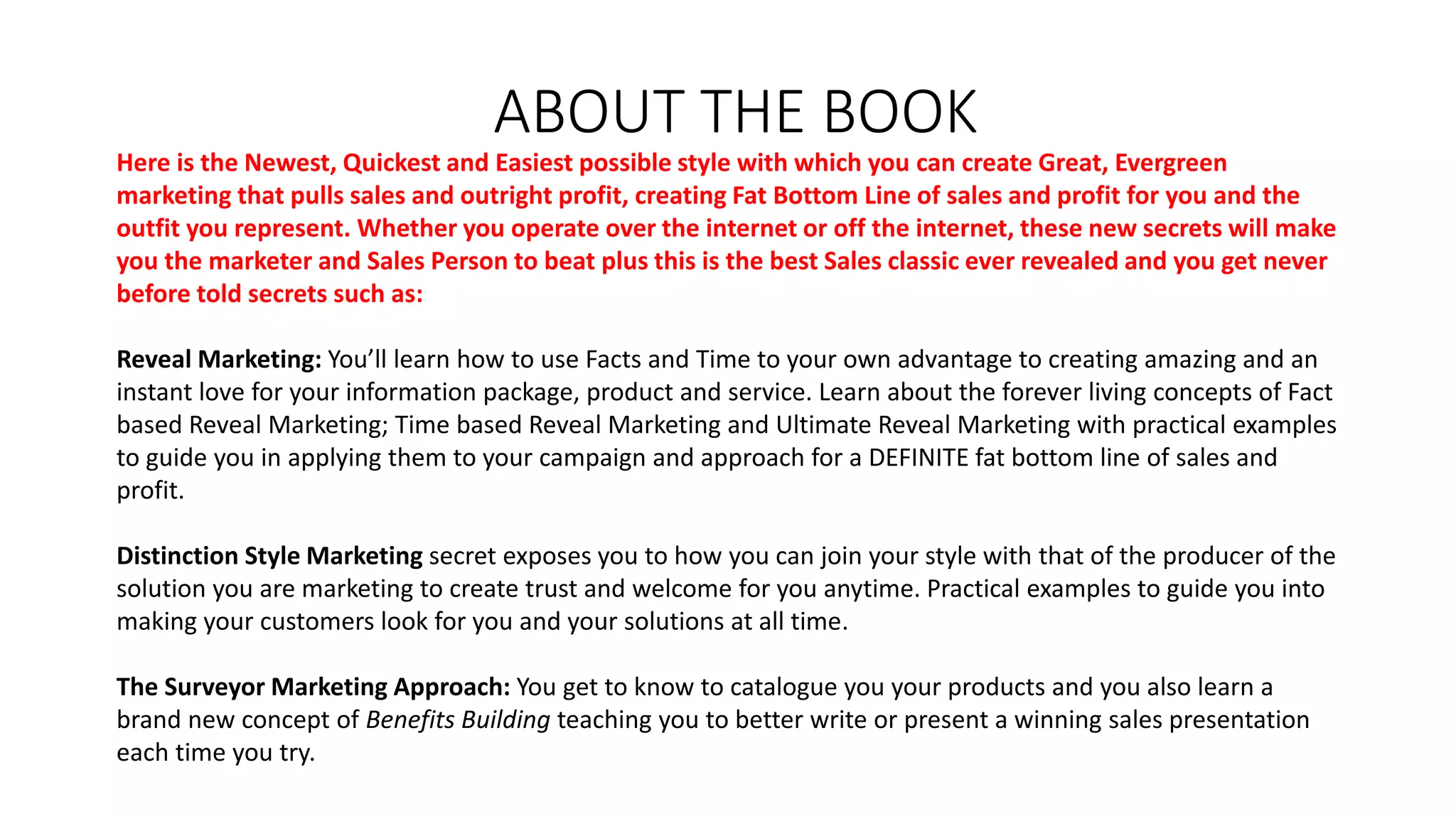 ABOUT THE BOOK
Here is the Newest, Quickest and Easiest possible style with which you can create Great, Evergreen
marketing that pulls sales and outright profit, creating Fat Bottom Line of sales and profit for you and the
outfit you represent. Whether you operate over the internet or off the internet, these new secrets will make
you the marketer and Sales Person to beat plus this is the best Sales classic ever revealed and you get never
before told secrets such as:
Reveal Marketing: You’ll learn how to use Facts and Time to your own advantage to creating amazing and an
instant love for your information package, product and service. Learn about the forever living concepts of Fact
based Reveal Marketing; Time based Reveal Marketing and Ultimate Reveal Marketing with practical examples
to guide you in applying them to your campaign and approach for a DEFINITE fat bottom line of sales and
profit.
Distinction Style Marketing secret exposes you to how you can join your style with that of the producer of the
solution you are marketing to create trust and welcome for you anytime. Practical examples to guide you into
making your customers look for you and your solutions at all time.
The Surveyor Marketing Approach: You get to know to catalogue you your products and you also learn a
brand new concept of Benefits Building teaching you to better write or present a winning sales presentation
each time you try.
 