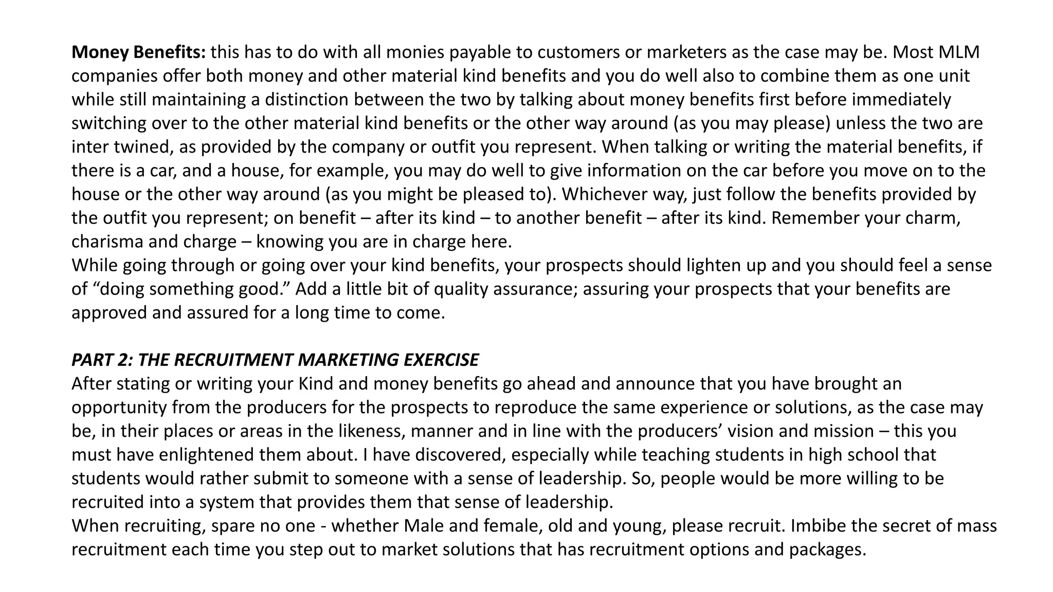 Money Benefits: this has to do with all monies payable to customers or marketers as the case may be. Most MLM
companies offer both money and other material kind benefits and you do well also to combine them as one unit
while still maintaining a distinction between the two by talking about money benefits first before immediately
switching over to the other material kind benefits or the other way around (as you may please) unless the two are
inter twined, as provided by the company or outfit you represent. When talking or writing the material benefits, if
there is a car, and a house, for example, you may do well to give information on the car before you move on to the
house or the other way around (as you might be pleased to). Whichever way, just follow the benefits provided by
the outfit you represent; on benefit – after its kind – to another benefit – after its kind. Remember your charm,
charisma and charge – knowing you are in charge here.
While going through or going over your kind benefits, your prospects should lighten up and you should feel a sense
of “doing something good.” Add a little bit of quality assurance; assuring your prospects that your benefits are
approved and assured for a long time to come.
PART 2: THE RECRUITMENT MARKETING EXERCISE
After stating or writing your Kind and money benefits go ahead and announce that you have brought an
opportunity from the producers for the prospects to reproduce the same experience or solutions, as the case may
be, in their places or areas in the likeness, manner and in line with the producers’ vision and mission – this you
must have enlightened them about. I have discovered, especially while teaching students in high school that
students would rather submit to someone with a sense of leadership. So, people would be more willing to be
recruited into a system that provides them that sense of leadership.
When recruiting, spare no one - whether Male and female, old and young, please recruit. Imbibe the secret of mass
recruitment each time you step out to market solutions that has recruitment options and packages.
 