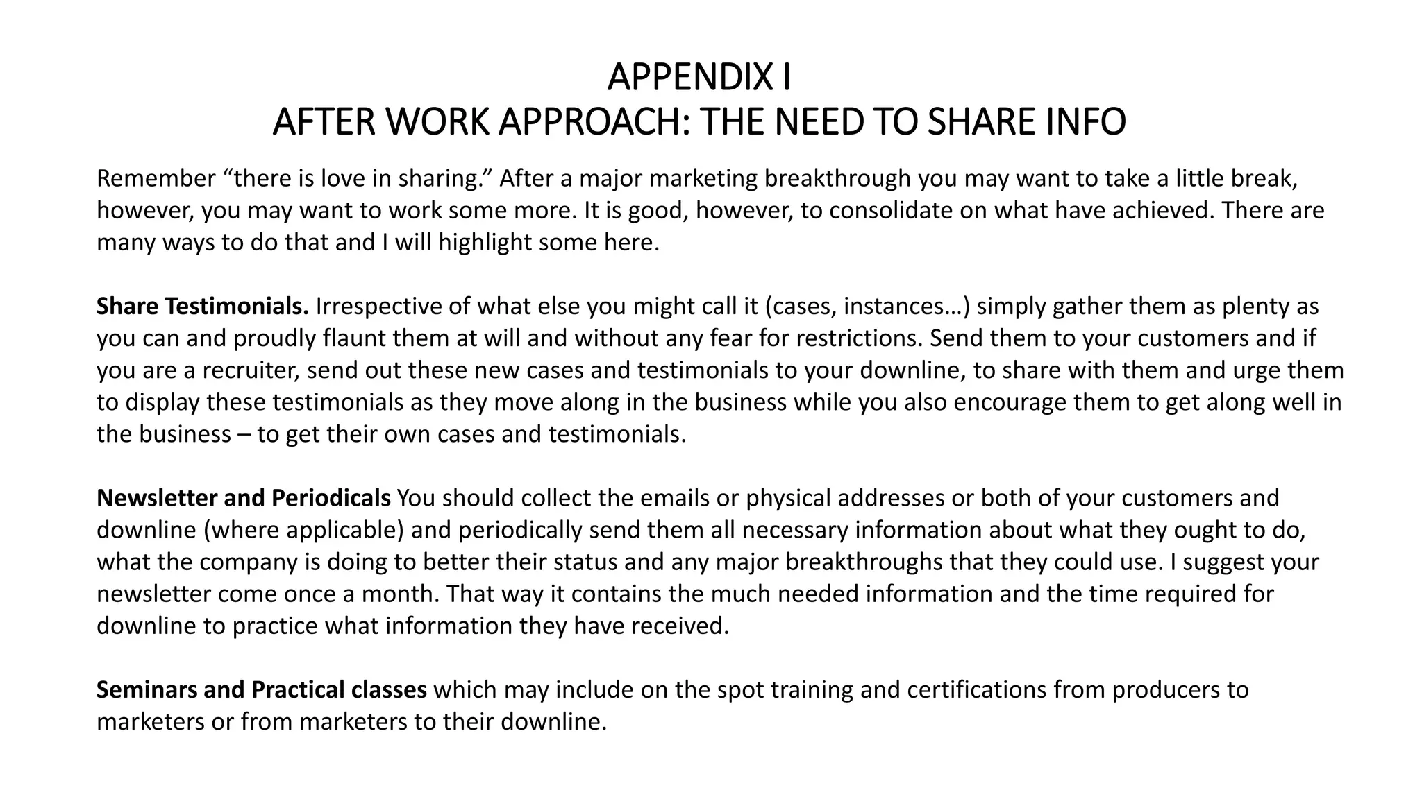APPENDIX I
AFTER WORK APPROACH: THE NEED TO SHARE INFO
Remember “there is love in sharing.” After a major marketing breakthrough you may want to take a little break,
however, you may want to work some more. It is good, however, to consolidate on what have achieved. There are
many ways to do that and I will highlight some here.
Share Testimonials. Irrespective of what else you might call it (cases, instances…) simply gather them as plenty as
you can and proudly flaunt them at will and without any fear for restrictions. Send them to your customers and if
you are a recruiter, send out these new cases and testimonials to your downline, to share with them and urge them
to display these testimonials as they move along in the business while you also encourage them to get along well in
the business – to get their own cases and testimonials.
Newsletter and Periodicals You should collect the emails or physical addresses or both of your customers and
downline (where applicable) and periodically send them all necessary information about what they ought to do,
what the company is doing to better their status and any major breakthroughs that they could use. I suggest your
newsletter come once a month. That way it contains the much needed information and the time required for
downline to practice what information they have received.
Seminars and Practical classes which may include on the spot training and certifications from producers to
marketers or from marketers to their downline.
 