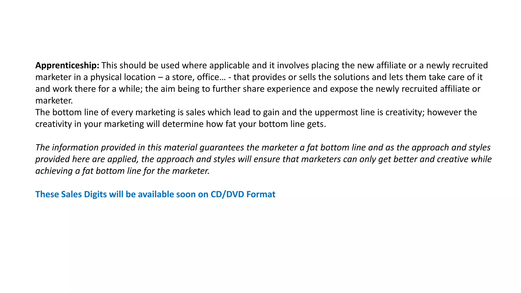 Apprenticeship: This should be used where applicable and it involves placing the new affiliate or a newly recruited
marketer in a physical location – a store, office… - that provides or sells the solutions and lets them take care of it
and work there for a while; the aim being to further share experience and expose the newly recruited affiliate or
marketer.
The bottom line of every marketing is sales which lead to gain and the uppermost line is creativity; however the
creativity in your marketing will determine how fat your bottom line gets.
The information provided in this material guarantees the marketer a fat bottom line and as the approach and styles
provided here are applied, the approach and styles will ensure that marketers can only get better and creative while
achieving a fat bottom line for the marketer.
These Sales Digits will be available soon on CD/DVD Format
 