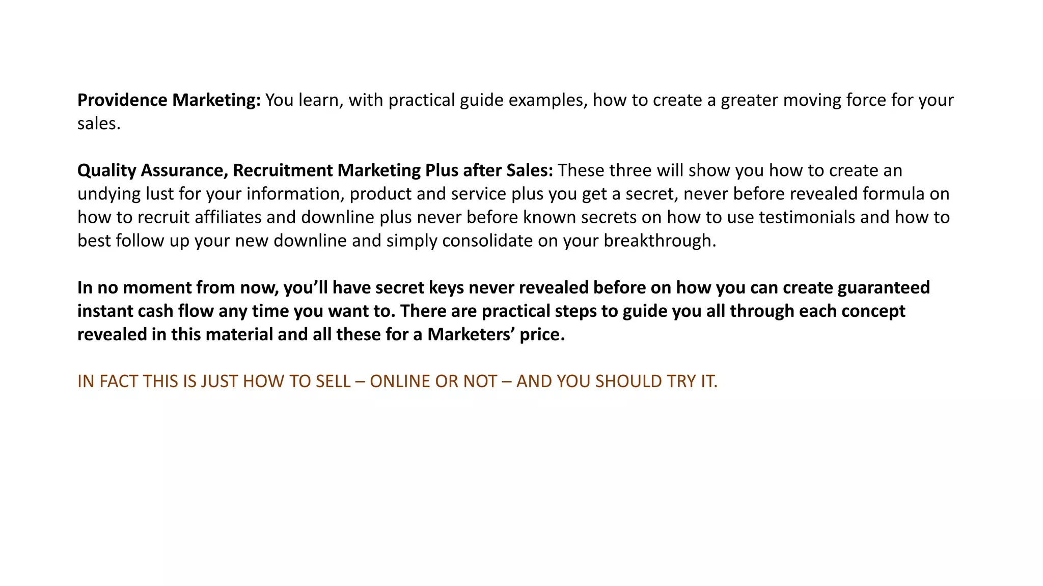 Providence Marketing: You learn, with practical guide examples, how to create a greater moving force for your
sales.
Quality Assurance, Recruitment Marketing Plus after Sales: These three will show you how to create an
undying lust for your information, product and service plus you get a secret, never before revealed formula on
how to recruit affiliates and downline plus never before known secrets on how to use testimonials and how to
best follow up your new downline and simply consolidate on your breakthrough.
In no moment from now, you’ll have secret keys never revealed before on how you can create guaranteed
instant cash flow any time you want to. There are practical steps to guide you all through each concept
revealed in this material and all these for a Marketers’ price.
IN FACT THIS IS JUST HOW TO SELL – ONLINE OR NOT – AND YOU SHOULD TRY IT.
 