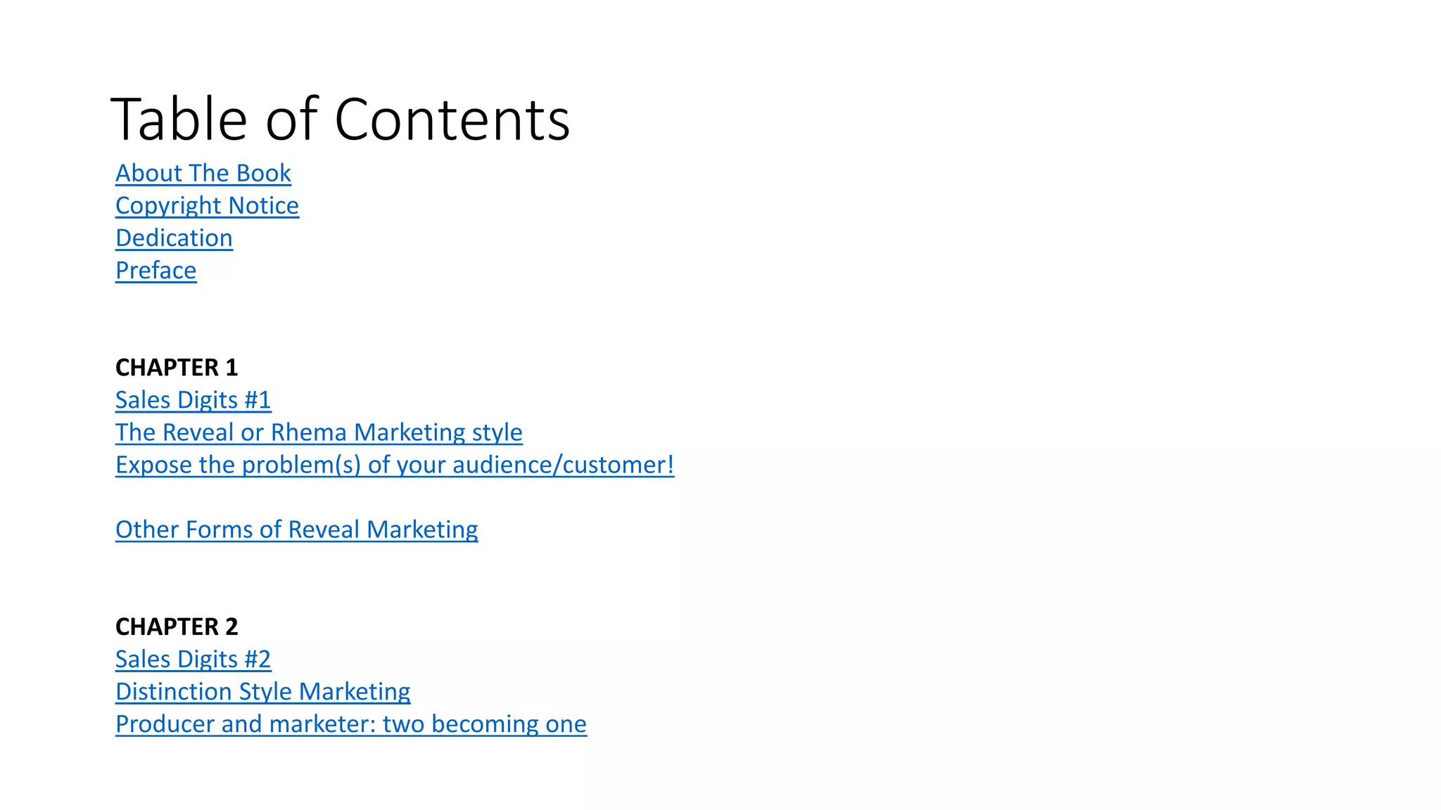Table of Contents
About The Book
Copyright Notice
Dedication
Preface
CHAPTER 1
Sales Digits #1
The Reveal or Rhema Marketing style
Expose the problem(s) of your audience/customer!
Other Forms of Reveal Marketing
CHAPTER 2
Sales Digits #2
Distinction Style Marketing
Producer and marketer: two becoming one
 