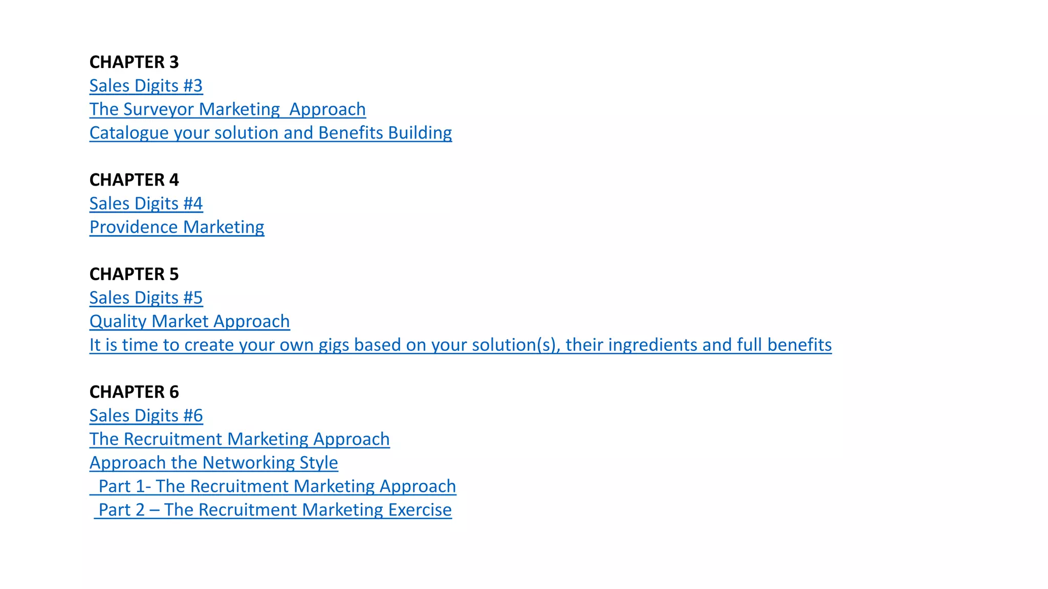 CHAPTER 3
Sales Digits #3
The Surveyor Marketing Approach
Catalogue your solution and Benefits Building
CHAPTER 4
Sales Digits #4
Providence Marketing
CHAPTER 5
Sales Digits #5
Quality Market Approach
It is time to create your own gigs based on your solution(s), their ingredients and full benefits
CHAPTER 6
Sales Digits #6
The Recruitment Marketing Approach
Approach the Networking Style
Part 1- The Recruitment Marketing Approach
Part 2 – The Recruitment Marketing Exercise
 