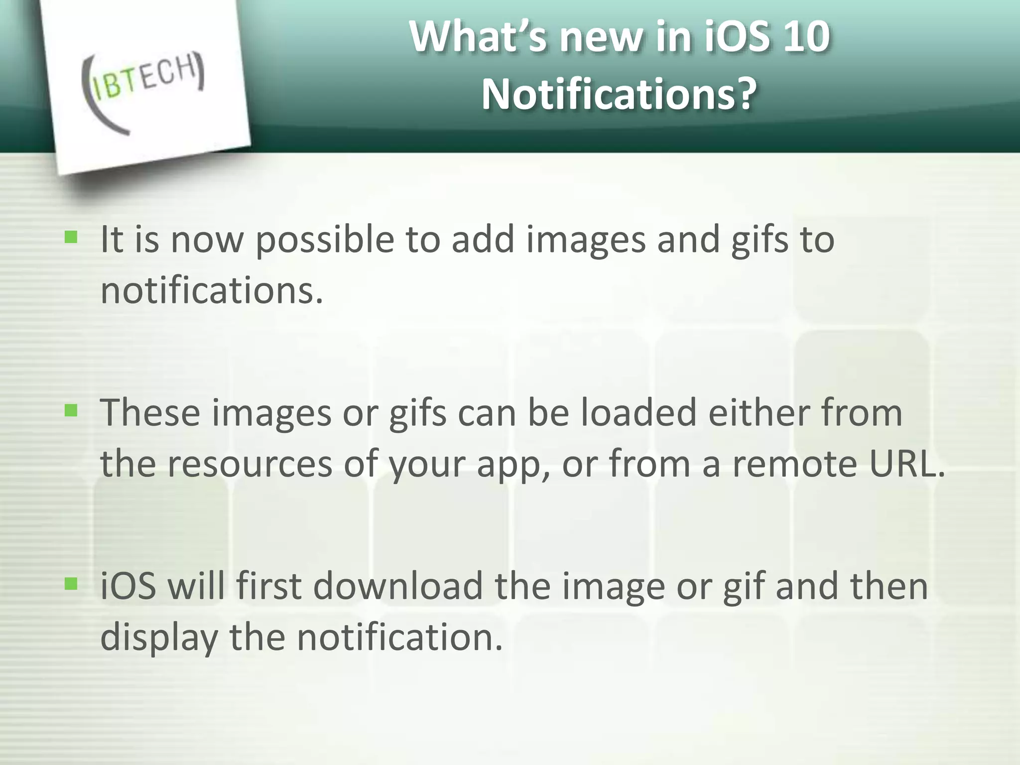 What’s new in iOS 10
Notifications?
 It is now possible to add images and gifs to
notifications.
 These images or gifs can be loaded either from
the resources of your app, or from a remote URL.
 iOS will first download the image or gif and then
display the notification.
 