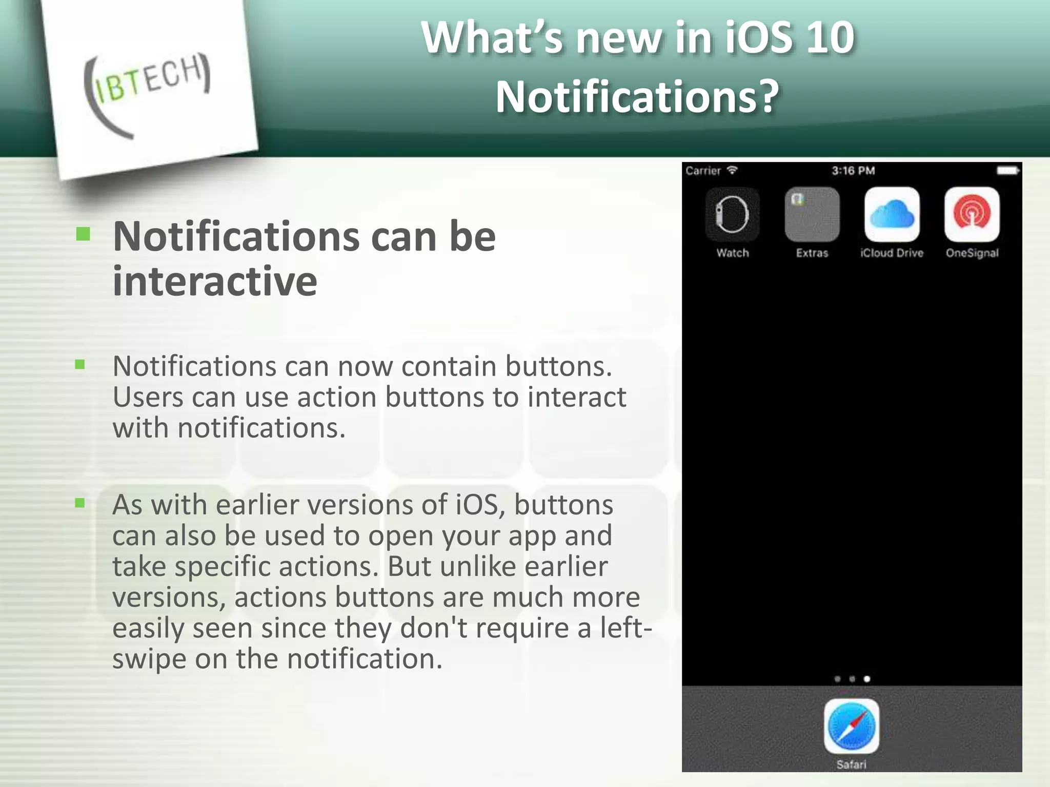 What’s new in iOS 10
Notifications?
 Notifications can be
interactive
 Notifications can now contain buttons.
Users can use action buttons to interact
with notifications.
 As with earlier versions of iOS, buttons
can also be used to open your app and
take specific actions. But unlike earlier
versions, actions buttons are much more
easily seen since they don't require a left-
swipe on the notification.
 