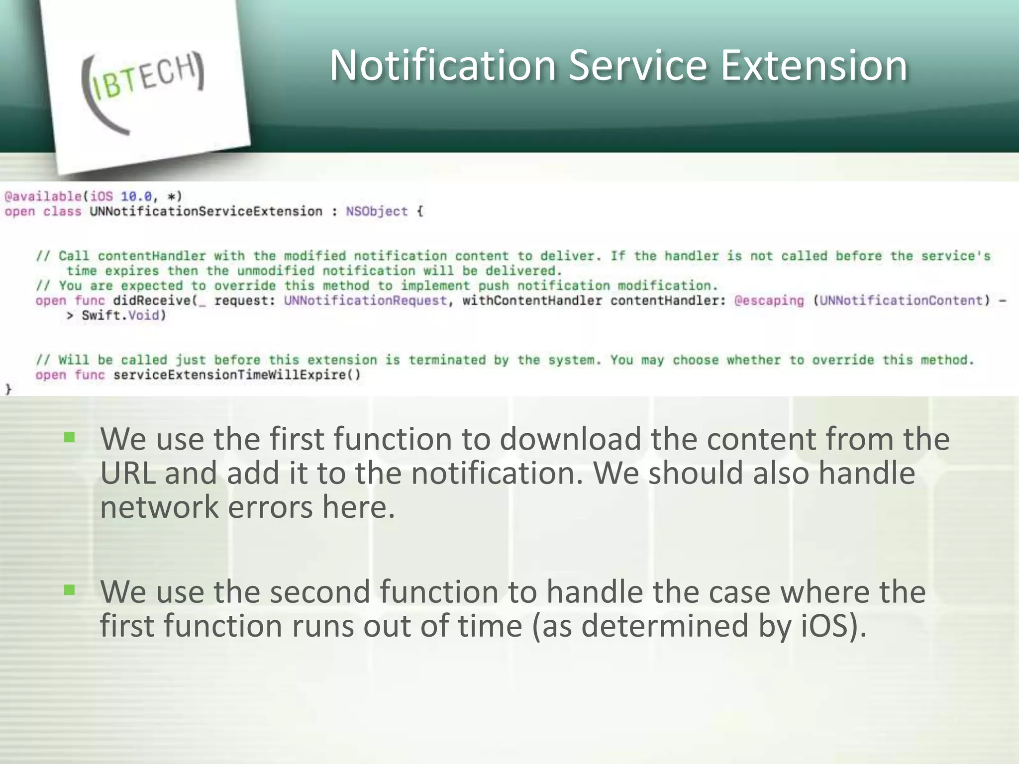 Notification Service Extension
 We use the first function to download the content from the
URL and add it to the notification. We should also handle
network errors here.
 We use the second function to handle the case where the
first function runs out of time (as determined by iOS).
 