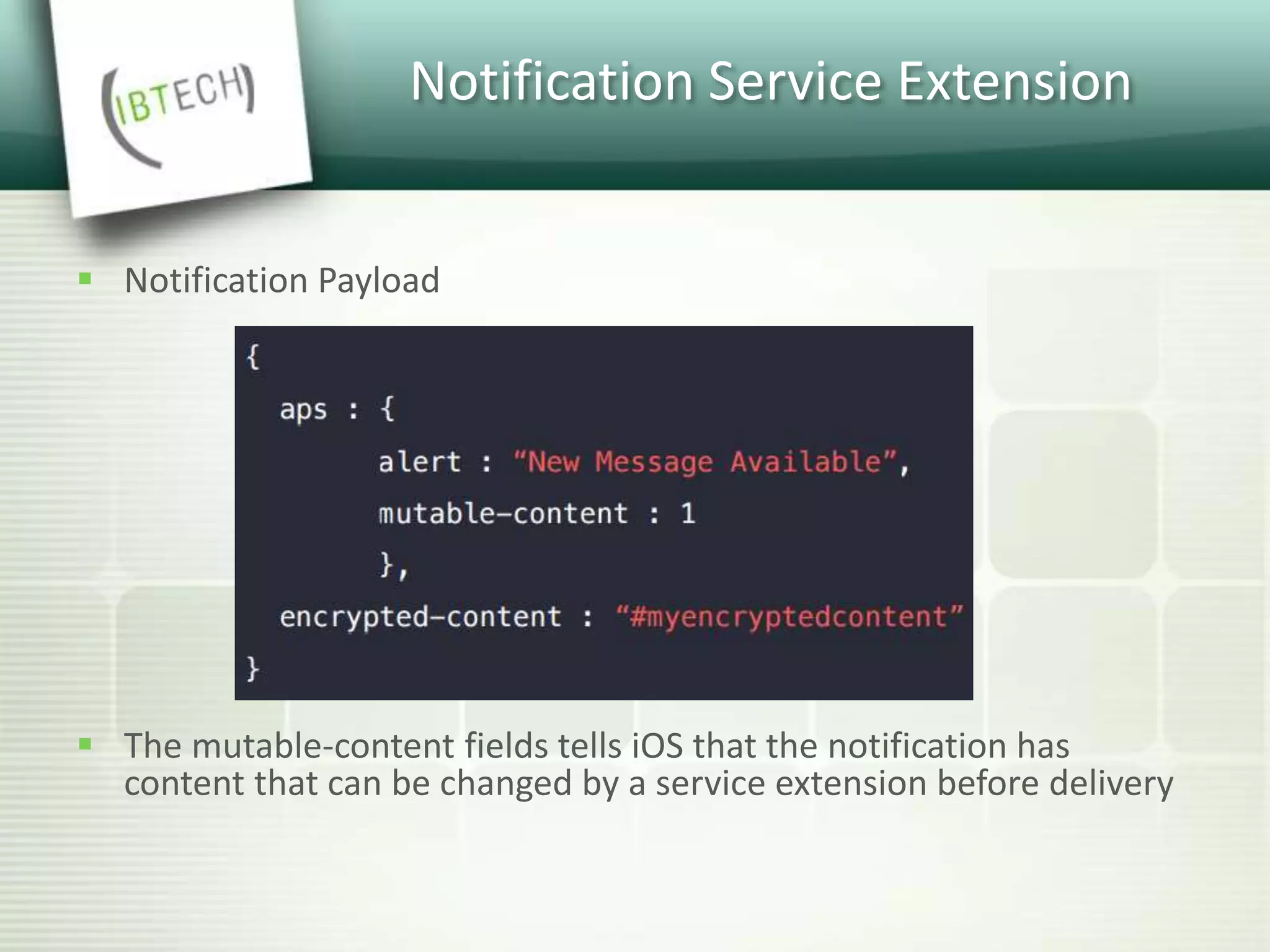 Notification Service Extension
 Notification Payload
 The mutable-content fields tells iOS that the notification has
content that can be changed by a service extension before delivery
 