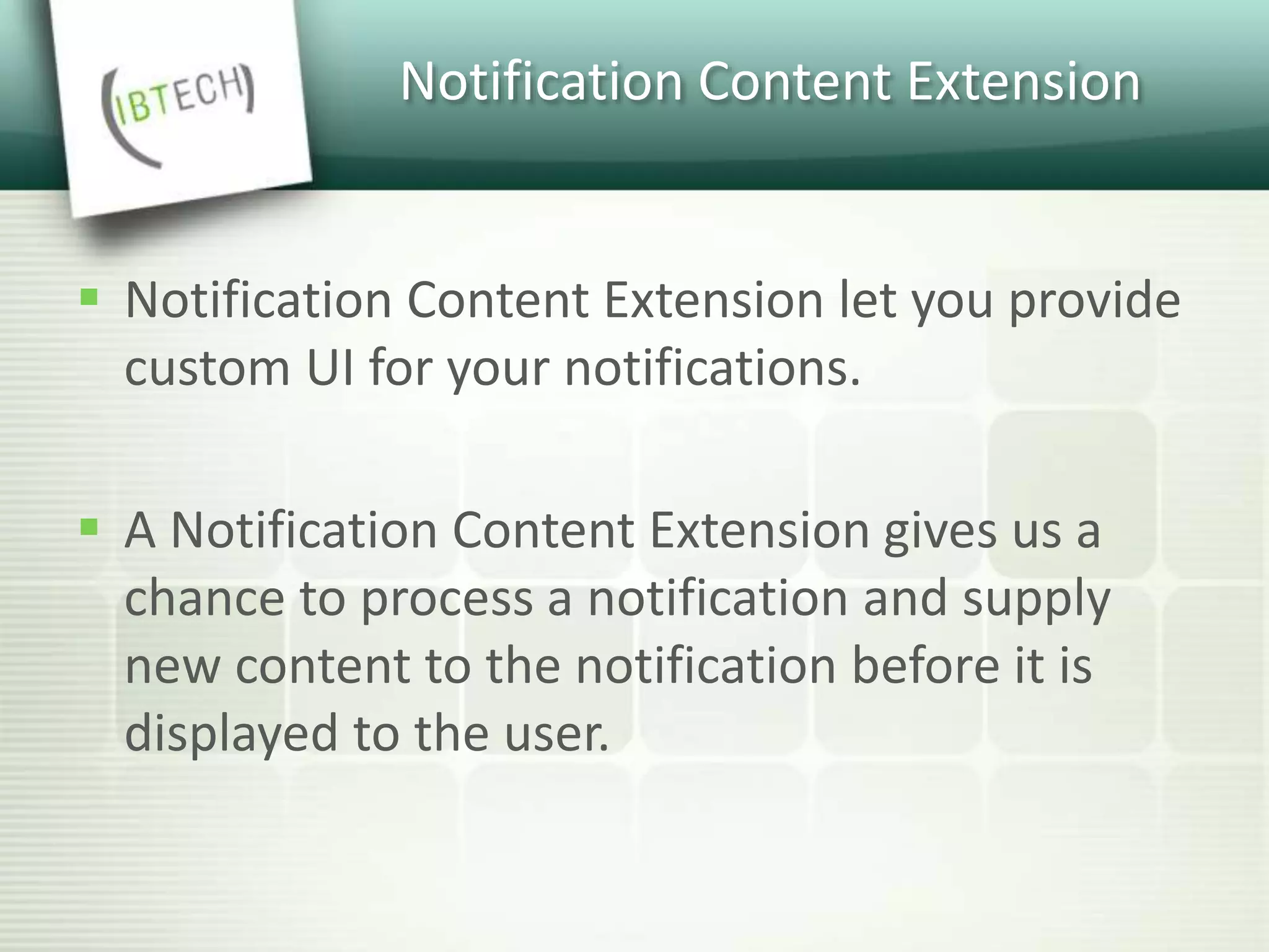Notification Content Extension
 Notification Content Extension let you provide
custom UI for your notifications.
 A Notification Content Extension gives us a
chance to process a notification and supply
new content to the notification before it is
displayed to the user.
 