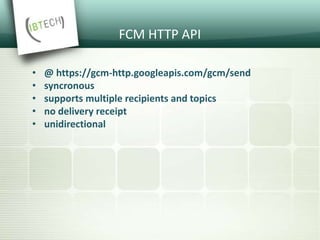 FCM HTTP API
• @ https://gcm-http.googleapis.com/gcm/send
• syncronous
• supports multiple recipients and topics
• no delivery receipt
• unidirectional
 